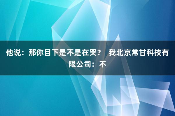 他说:那你目下是不是在哭? 我北京常甘科技有限公司:不
