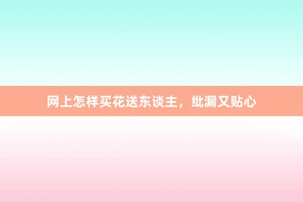 网上怎样买花送东谈主，纰漏又贴心