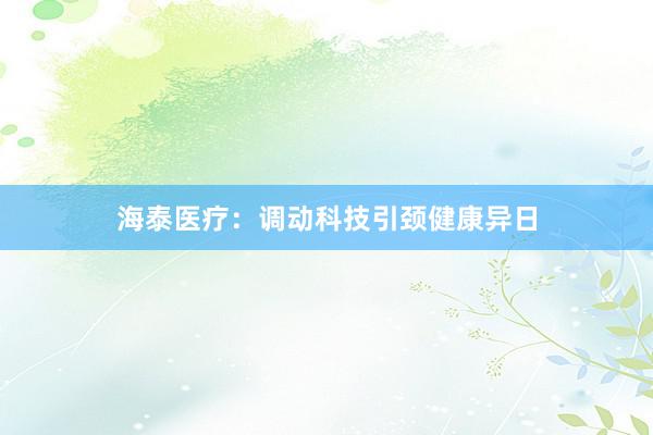 海泰医疗：调动科技引颈健康异日