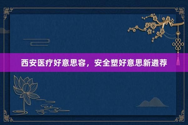 西安医疗好意思容，安全塑好意思新遴荐